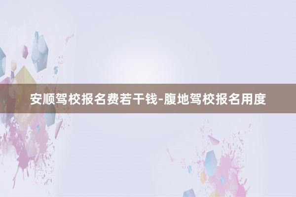 安顺驾校报名费若干钱-腹地驾校报名用度