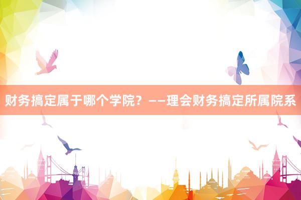 财务搞定属于哪个学院？——理会财务搞定所属院系
