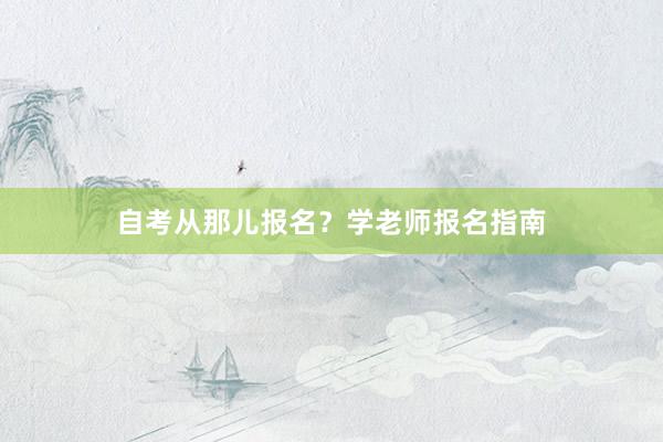 自考从那儿报名？学老师报名指南
